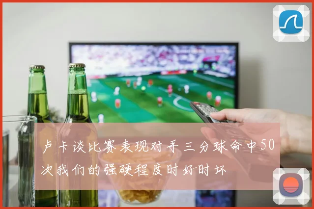 卢卡谈比赛表现对手三分球命中50次我们的强硬程度时好时坏