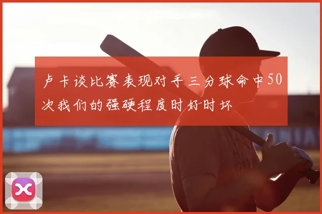 卢卡谈比赛表现对手三分球命中50次我们的强硬程度时好时坏