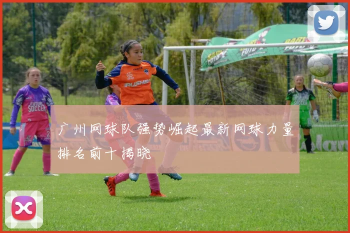 广州网球队强势崛起最新网球力量排名前十揭晓