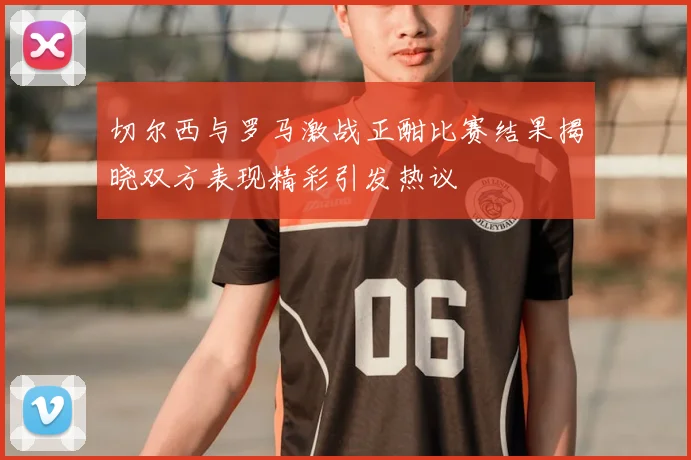 切尔西与罗马激战正酣比赛结果揭晓双方表现精彩引发热议