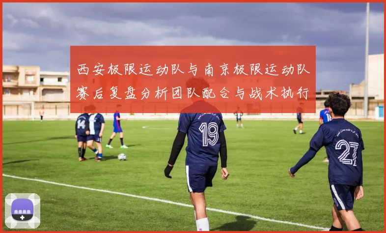 西安极限运动队与南京极限运动队赛后复盘分析团队配合与战术执行