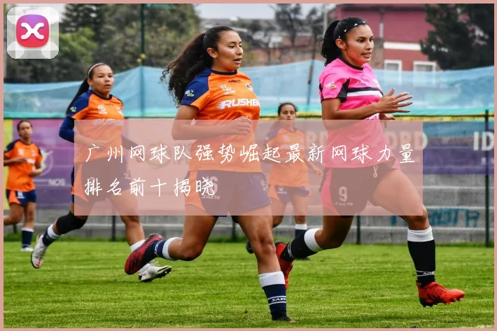 广州网球队强势崛起最新网球力量排名前十揭晓