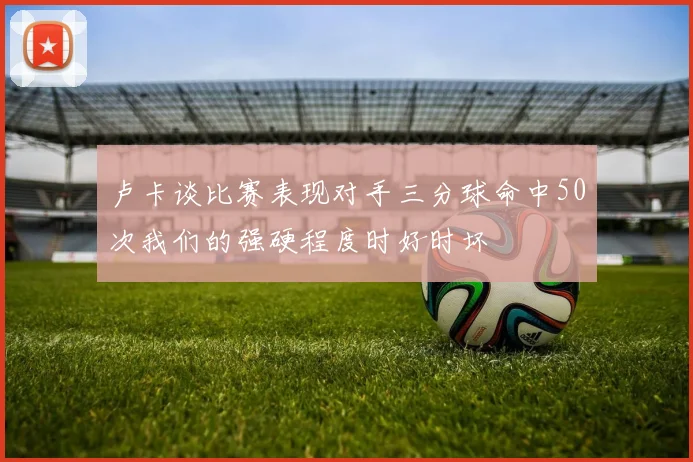 卢卡谈比赛表现对手三分球命中50次我们的强硬程度时好时坏