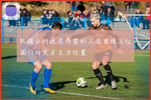 队报分析迈尼昂替补人选困境三位国门均失去主力位置