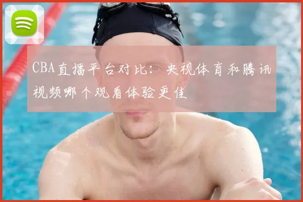 CBA直播平台对比：央视体育和腾讯视频哪个观看体验更佳