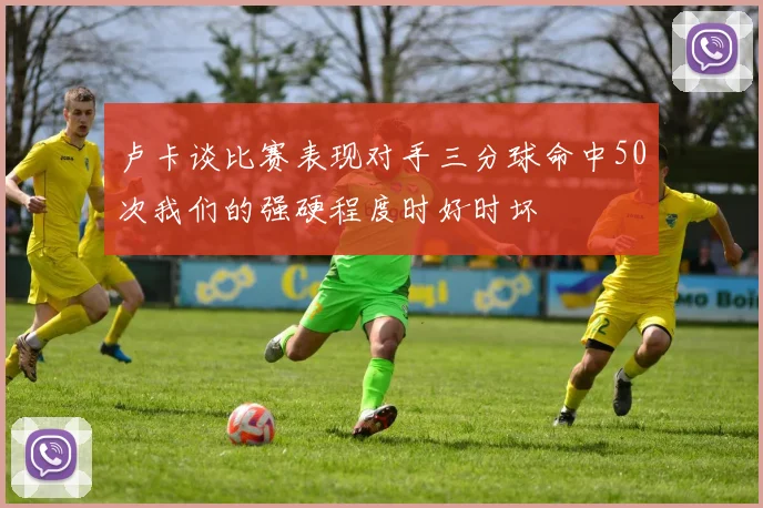 卢卡谈比赛表现对手三分球命中50次我们的强硬程度时好时坏