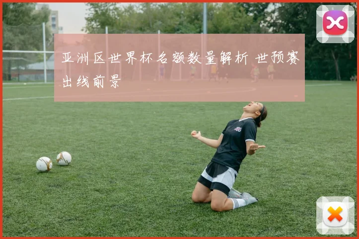 亚洲区世界杯名额数量解析 世预赛出线前景