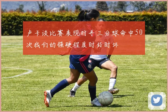 卢卡谈比赛表现对手三分球命中50次我们的强硬程度时好时坏
