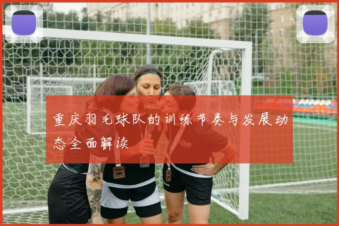 重庆羽毛球队的训练节奏与发展动态全面解读