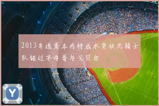 2013年选秀本内特成水货状元骑士队错过字母哥与戈贝尔