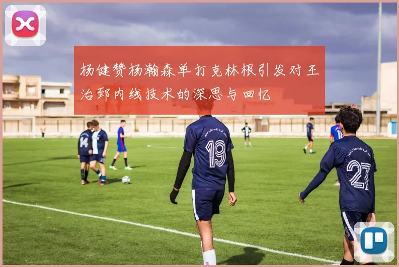 杨健赞杨瀚森单打克林根引发对王治郅内线技术的深思与回忆