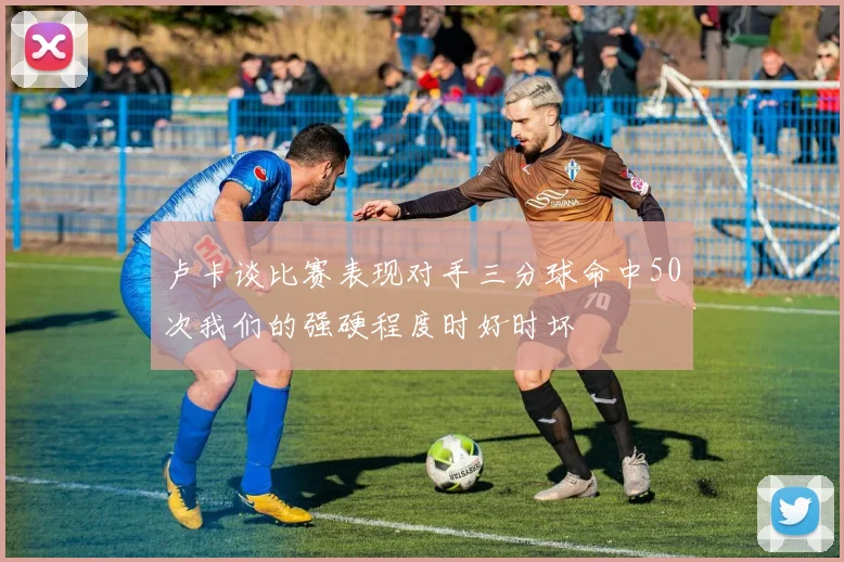 卢卡谈比赛表现对手三分球命中50次我们的强硬程度时好时坏