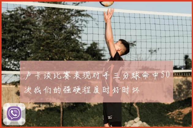卢卡谈比赛表现对手三分球命中50次我们的强硬程度时好时坏