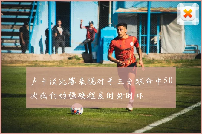 卢卡谈比赛表现对手三分球命中50次我们的强硬程度时好时坏