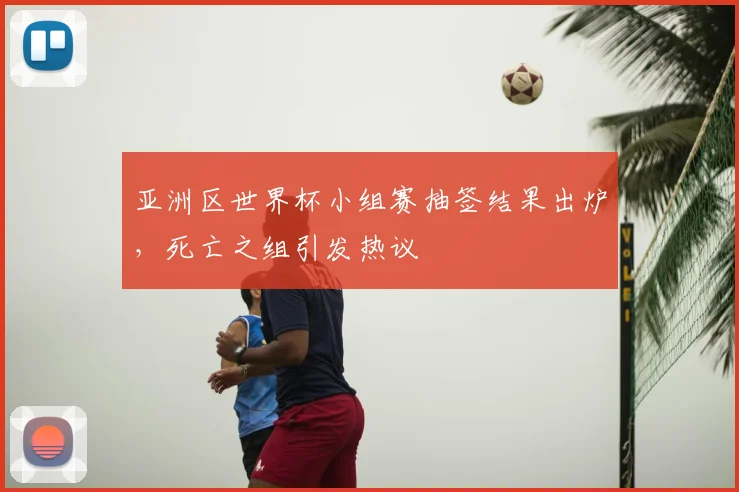 亚洲区世界杯小组赛抽签结果出炉，死亡之组引发热议