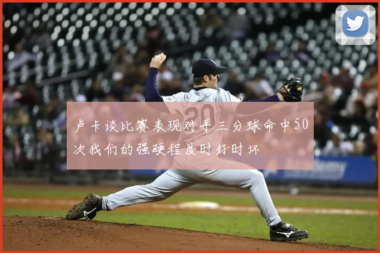 卢卡谈比赛表现对手三分球命中50次我们的强硬程度时好时坏