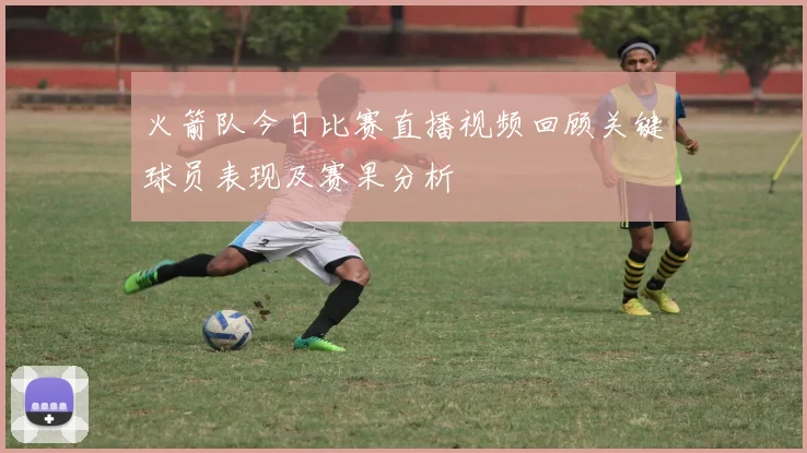 火箭队今日比赛直播视频回顾关键球员表现及赛果分析