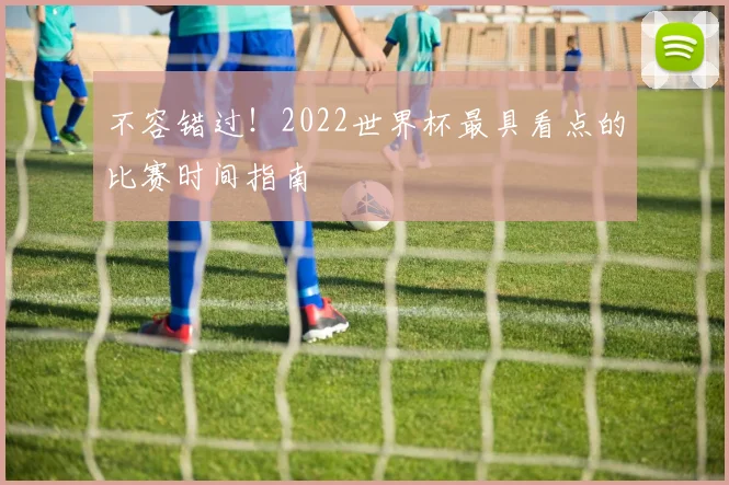 不容错过！2022世界杯最具看点的比赛时间指南