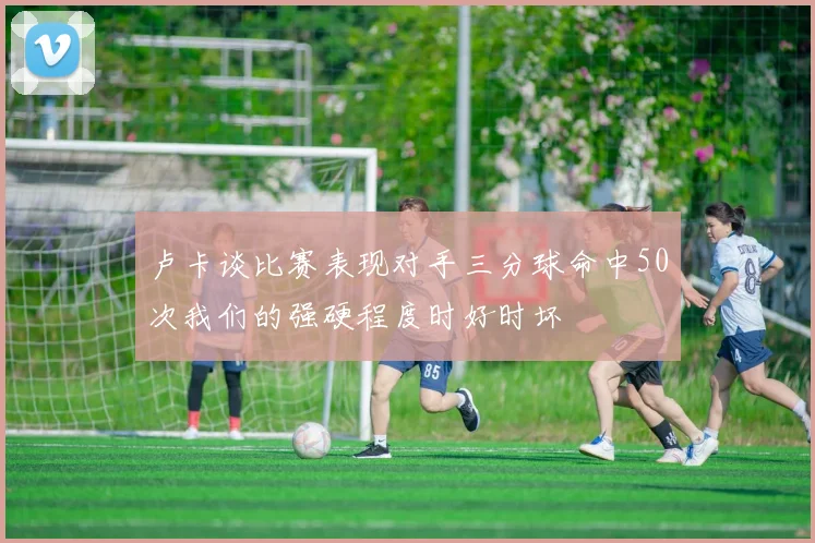 卢卡谈比赛表现对手三分球命中50次我们的强硬程度时好时坏