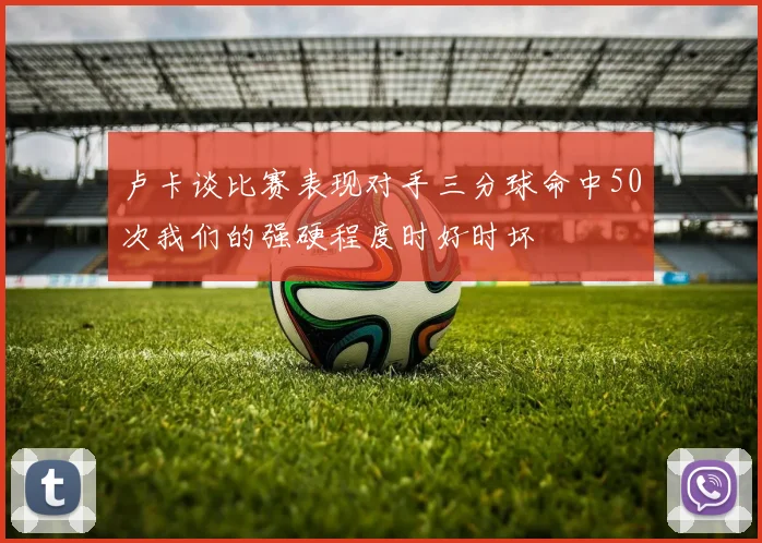 卢卡谈比赛表现对手三分球命中50次我们的强硬程度时好时坏