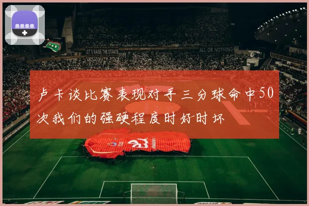 卢卡谈比赛表现对手三分球命中50次我们的强硬程度时好时坏