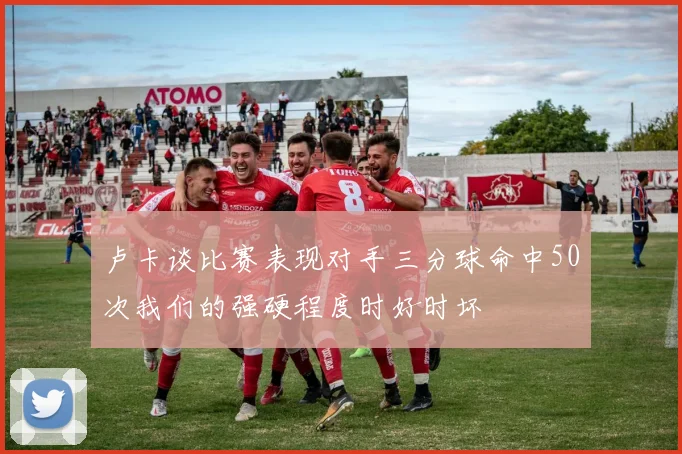 卢卡谈比赛表现对手三分球命中50次我们的强硬程度时好时坏