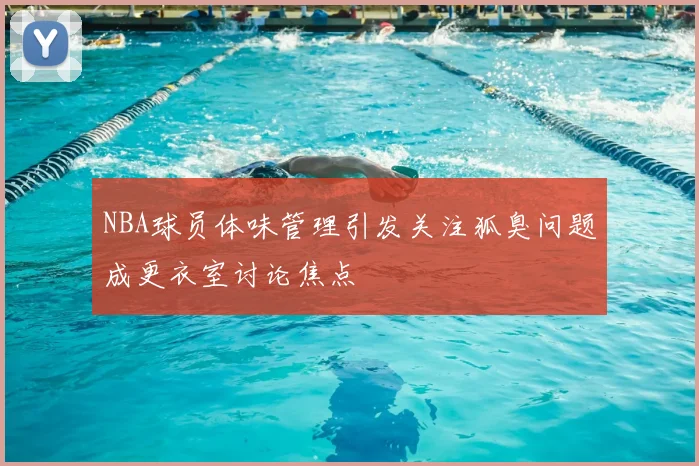 NBA球员体味管理引发关注狐臭问题成更衣室讨论焦点