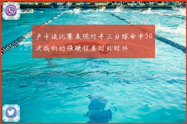 卢卡谈比赛表现对手三分球命中50次我们的强硬程度时好时坏
