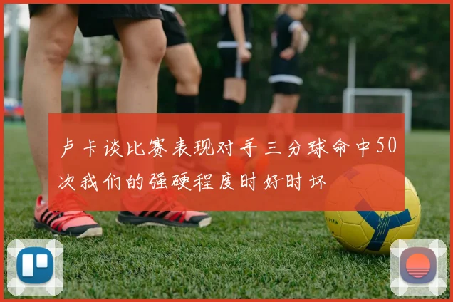 卢卡谈比赛表现对手三分球命中50次我们的强硬程度时好时坏