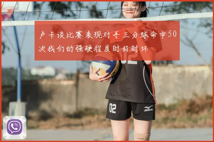卢卡谈比赛表现对手三分球命中50次我们的强硬程度时好时坏