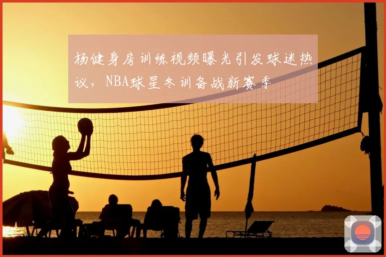杨健身房训练视频曝光引发球迷热议,NBA球星冬训备战新赛季
