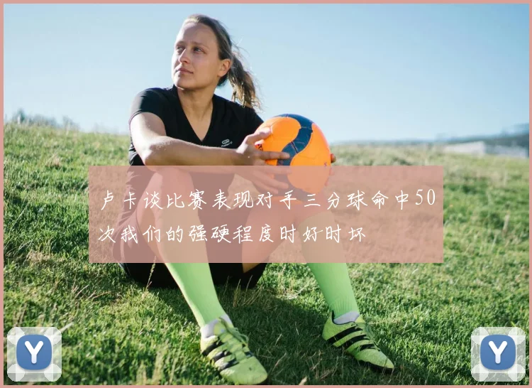 卢卡谈比赛表现对手三分球命中50次我们的强硬程度时好时坏