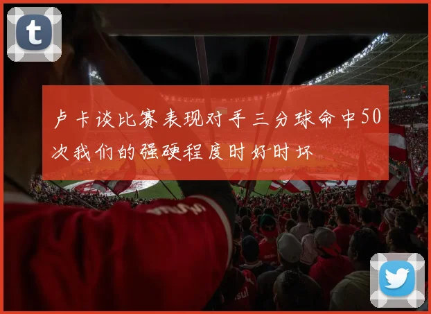 卢卡谈比赛表现对手三分球命中50次我们的强硬程度时好时坏
