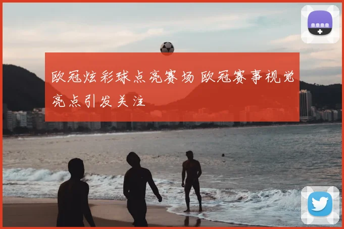 欧冠炫彩球点亮赛场 欧冠赛事视觉亮点引发关注