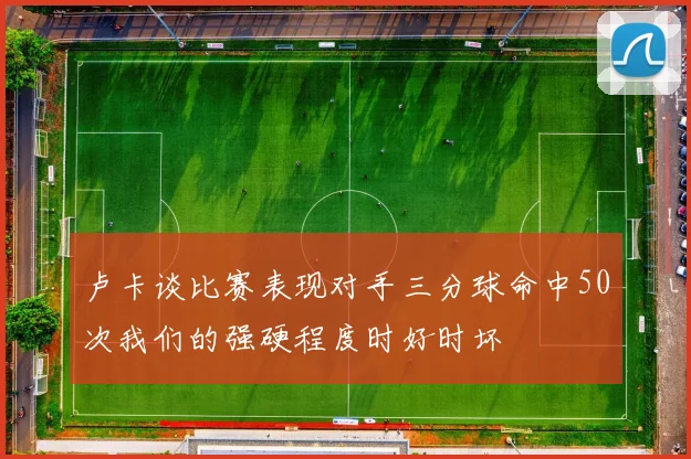 卢卡谈比赛表现对手三分球命中50次我们的强硬程度时好时坏