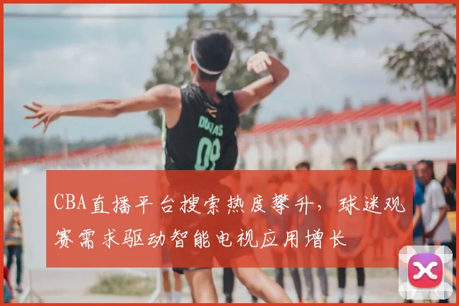 CBA直播平台搜索热度攀升，球迷观赛需求驱动智能电视应用增长