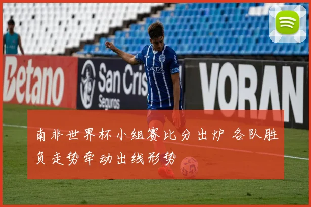 南非世界杯小组赛比分出炉 各队胜负走势牵动出线形势