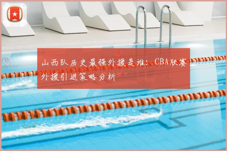 山西队历史最强外援是谁：CBA联赛外援引进策略分析