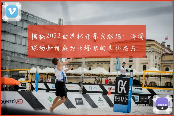 揭秘2022世界杯开幕式球场:海湾球场如何成为卡塔尔的文化名片