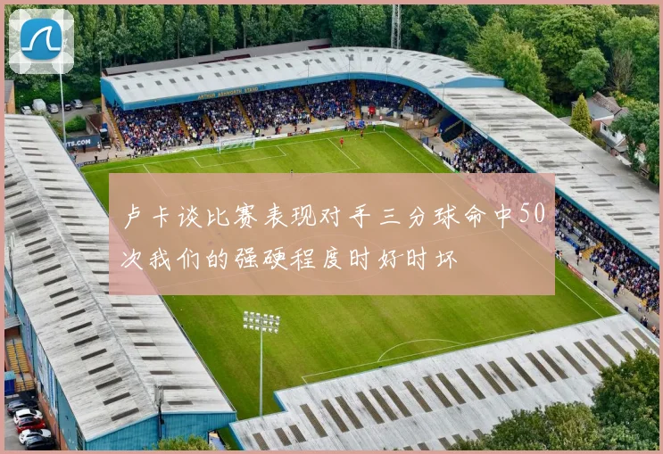 卢卡谈比赛表现对手三分球命中50次我们的强硬程度时好时坏