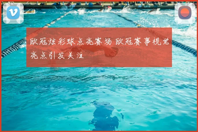 欧冠炫彩球点亮赛场 欧冠赛事视觉亮点引发关注