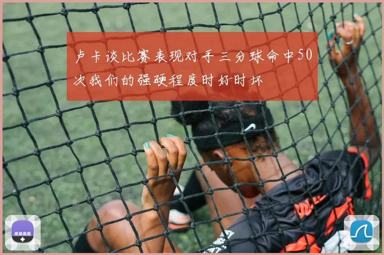 卢卡谈比赛表现对手三分球命中50次我们的强硬程度时好时坏