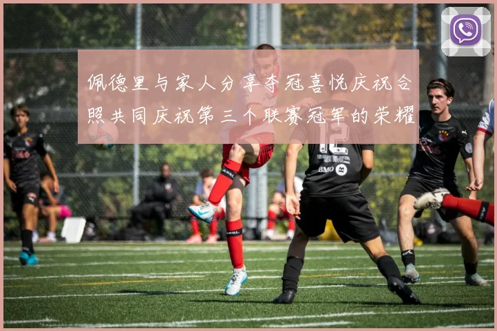 佩德里与家人分享夺冠喜悦庆祝合照共同庆祝第三个联赛冠军的荣耀时刻