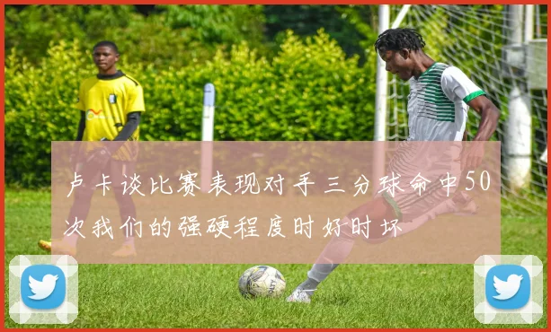 卢卡谈比赛表现对手三分球命中50次我们的强硬程度时好时坏