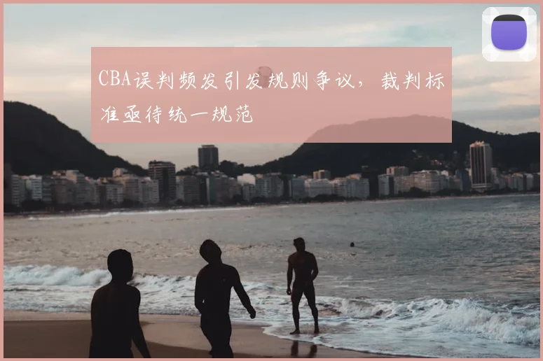 CBA误判频发引发规则争议，裁判标准亟待统一规范
