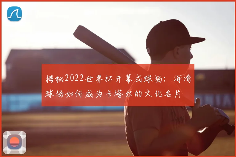 揭秘2022世界杯开幕式球场：海湾球场如何成为卡塔尔的文化名片