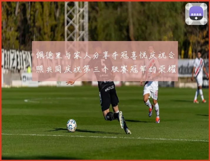 佩德里与家人分享夺冠喜悦庆祝合照共同庆祝第三个联赛冠军的荣耀时刻