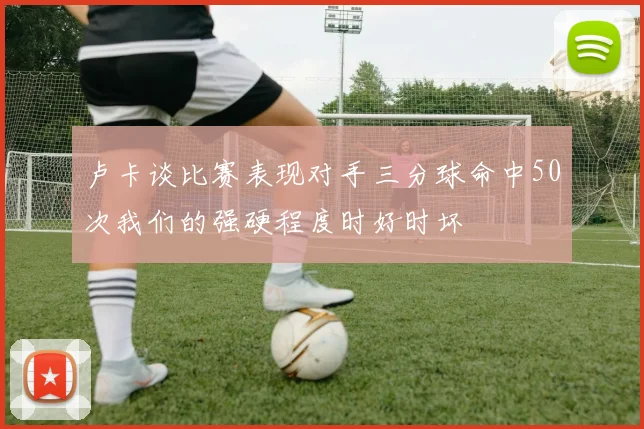 卢卡谈比赛表现对手三分球命中50次我们的强硬程度时好时坏