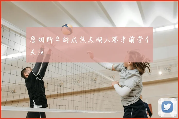 詹姆斯年龄成焦点湖人赛季前景引关注