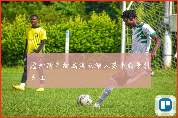 詹姆斯年龄成焦点湖人赛季前景引关注